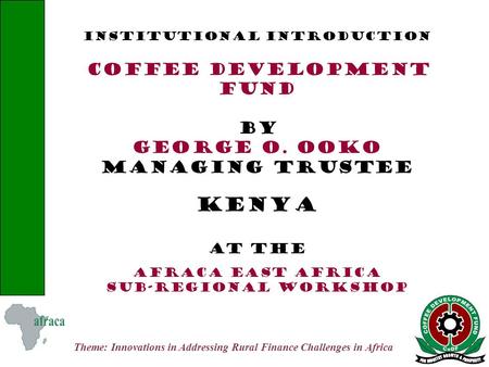 Theme: Innovations in Addressing Rural Finance Challenges in Africa INSTITUTIONAL INTRODUCTION COFFEE DEVELOPMENT FUND BY GEORGE O. OOKO MANAGING TRUSTEE.