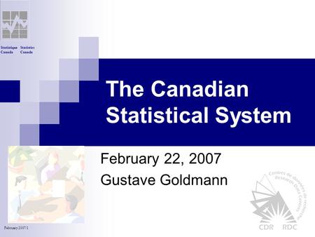 Statistics Canada Statistique Canada February 2007/1 The Canadian Statistical System February 22, 2007 Gustave Goldmann.