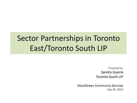 Sector Partnerships in Toronto East/Toronto South LIP Presented by: Sandra Guerra Toronto South LIP WoodGreen Community Services July 30, 2012.