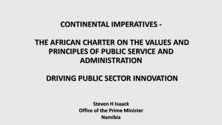 CONTINENTAL IMPERATIVES - THE AFRICAN CHARTER ON THE VALUES AND PRINCIPLES OF PUBLIC SERVICE AND ADMINISTRATION DRIVING PUBLIC SECTOR INNOVATION Steven.