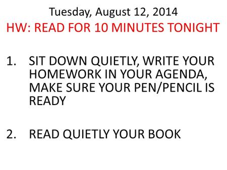 Tuesday, August 12, 2014 HW: READ FOR 10 MINUTES TONIGHT 1.SIT DOWN QUIETLY, WRITE YOUR HOMEWORK IN YOUR AGENDA, MAKE SURE YOUR PEN/PENCIL IS READY 2.READ.
