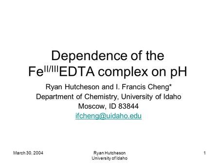March 30, 2004Ryan Hutcheson University of Idaho 1 Dependence of the Fe II/III EDTA complex on pH Ryan Hutcheson and I. Francis Cheng* Department of Chemistry,