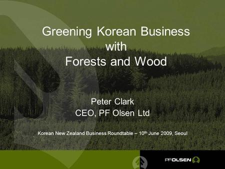 Greening Korean Business with Forests and Wood Peter Clark CEO, PF Olsen Ltd Korean New Zealand Business Roundtable – 10 th June 2009, Seoul.