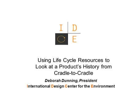 Using Life Cycle Resources to Look at a Product’s History from Cradle-to-Cradle Deborah Dunning, President International Design Center for the Environment.