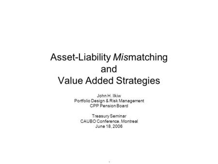 1 Asset-Liability Mismatching and Value Added Strategies John H. Ilkiw Portfolio Design & Risk Management CPP Pension Board Treasury Seminar CAUBO Conference,