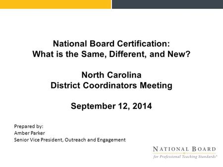 National Board Certification: What is the Same, Different, and New? North Carolina District Coordinators Meeting September 12, 2014 Prepared by: Amber.