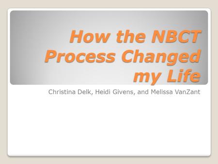 How the NBCT Process Changed my Life Christina Delk, Heidi Givens, and Melissa VanZant.