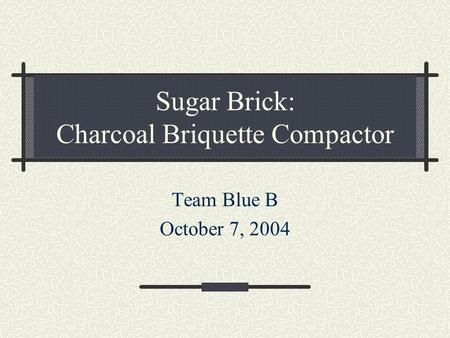 Sugar Brick: Charcoal Briquette Compactor Team Blue B October 7, 2004.