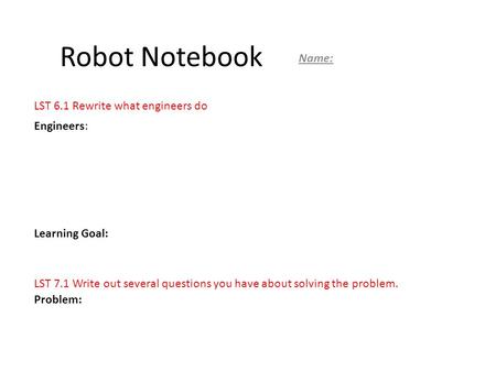 Robot Notebook Name: Engineers: Learning Goal: Problem: LST 6.1 Rewrite what engineers do LST 7.1 Write out several questions you have about solving the.