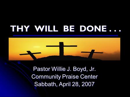 THY WILL BE DONE... Pastor Willie J. Boyd, Jr. Community Praise Center Sabbath, April 28, 2007.