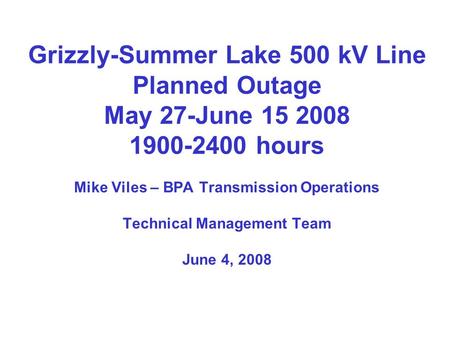 Grizzly-Summer Lake 500 kV Line Planned Outage May 27-June 15 2008 1900-2400 hours Mike Viles – BPA Transmission Operations Technical Management Team June.