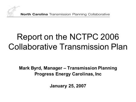 Report on the NCTPC 2006 Collaborative Transmission Plan Mark Byrd, Manager – Transmission Planning Progress Energy Carolinas, Inc January 25, 2007.