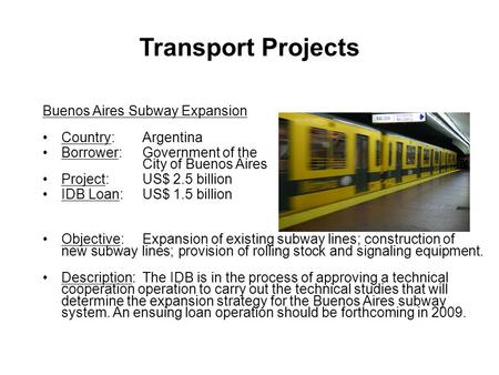 Buenos Aires Subway Expansion Country:Argentina Borrower:Government of the City of Buenos Aires Project: US$ 2.5 billion IDB Loan: US$ 1.5 billion Objective:Expansion.