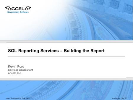 Insert Presentation Title Heremm.dd.yy, City, ST SQL Reporting Services – Building the Report Kevin Ford Services Consaultant Accela, Inc.