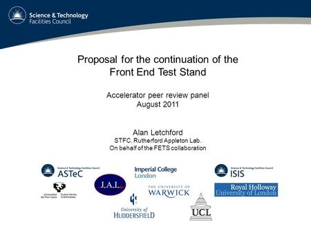 Proposal for the continuation of the Front End Test Stand Accelerator peer review panel August 2011 Alan Letchford STFC, Rutherford Appleton Lab. On behalf.