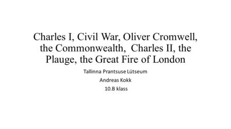 Charles I, Civil War, Oliver Cromwell, the Commonwealth, Charles II, the Plauge, the Great Fire of London Tallinna Prantsuse Lütseum Andreas Kokk 10.B.