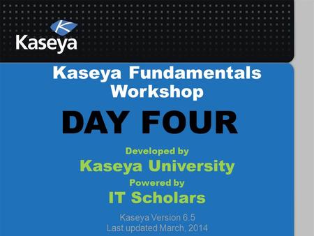 Kaseya Fundamentals Workshop Developed by Kaseya University Powered by IT Scholars Kaseya Version 6.5 Last updated March, 2014 DAY FOUR.