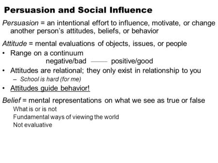 Persuasion and Social Influence Persuasion = an intentional effort to influence, motivate, or change another person’s attitudes, beliefs, or behavior Attitude.