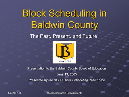 June 13, 2005 Block Scheduling in Baldwin County The Past, Present, and Future Presentation to the Baldwin County Board of Education June 13, 2005 Presented.