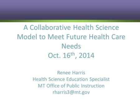A Collaborative Health Science Model to Meet Future Health Care Needs Oct. 16 th, 2014 Renee Harris Health Science Education Specialist MT Office of Public.