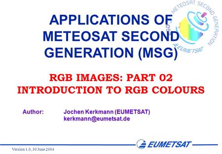 Version 1.0, 30 June 2004 APPLICATIONS OF METEOSAT SECOND GENERATION (MSG) RGB IMAGES: PART 02 INTRODUCTION TO RGB COLOURS Author:Jochen Kerkmann (EUMETSAT)