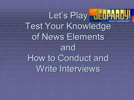 Let’s Play Test Your Knowledge of News Elements and How to Conduct and Write Interviews.