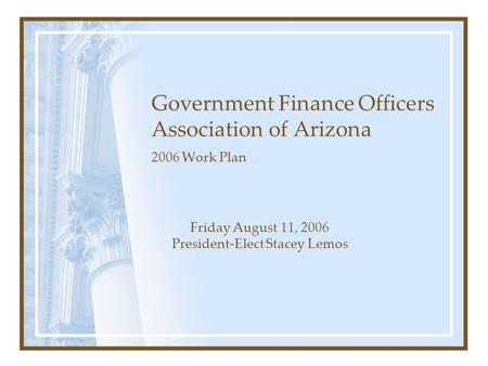 Government Finance Officers Association of Arizona 2006 Work Plan Friday August 11, 2006 President-Elect Stacey Lemos.