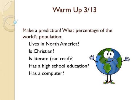 Warm Up 3/13 Make a prediction! What percentage of the world’s population: Lives in North America? Is Christian? Is literate (can read)? Has a high school.