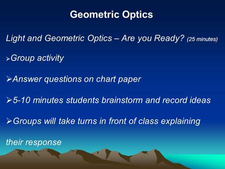 Geometric Optics Light and Geometric Optics – Are you Ready? (25 minutes) Group activity Answer questions on chart paper 5-10 minutes students brainstorm.