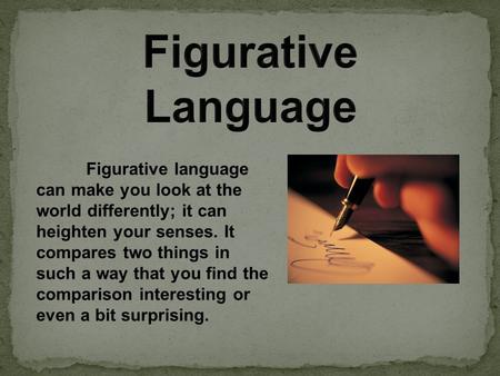 Figurative language can make you look at the world differently; it can heighten your senses. It compares two things in such a way that you find the comparison.