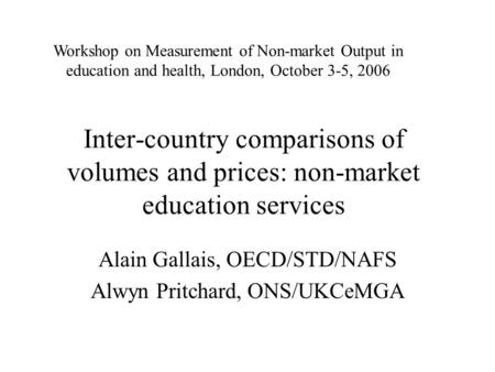 Inter-country comparisons of volumes and prices: non-market education services Alain Gallais, OECD/STD/NAFS Alwyn Pritchard, ONS/UKCeMGA Workshop on Measurement.