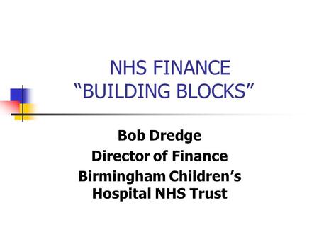 NHS FINANCE “BUILDING BLOCKS” Bob Dredge Director of Finance Birmingham Children’s Hospital NHS Trust.