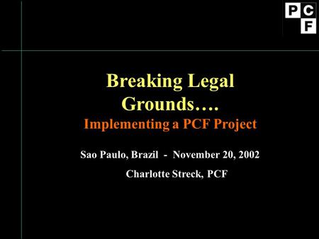 Breaking Legal Grounds…. Implementing a PCF Project Sao Paulo, Brazil - November 20, 2002 Charlotte Streck, PCF.