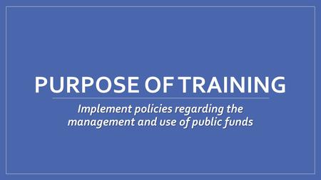 PURPOSE OF TRAINING Implement policies regarding the management and use of public funds.