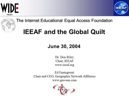 IEEAF and the Global Quilt June 30, 2004 Dr. Don Riley Chair, IEEAF www.ieeaf.org Ed Fantegrossi Chair and CEO, Geographic Network Affiliates www.geo-usa.com.