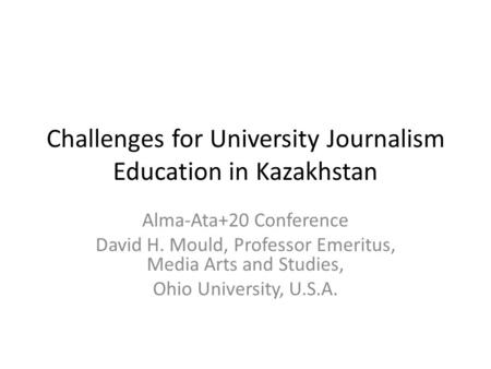 Challenges for University Journalism Education in Kazakhstan Alma-Ata+20 Conference David H. Mould, Professor Emeritus, Media Arts and Studies, Ohio University,