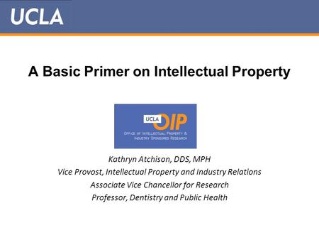 A Basic Primer on Intellectual Property Kathryn Atchison, DDS, MPH Vice Provost, Intellectual Property and Industry Relations Associate Vice Chancellor.