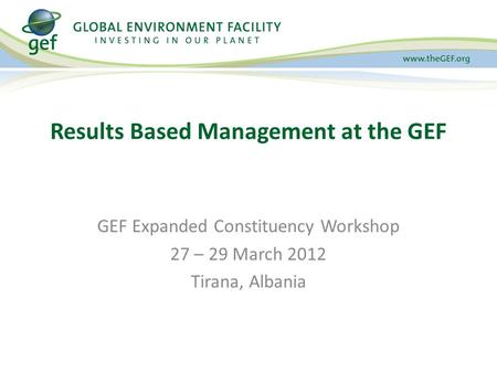 GEF Expanded Constituency Workshop 27 – 29 March 2012 Tirana, Albania Results Based Management at the GEF.