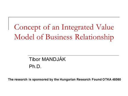 Concept of an Integrated Value Model of Business Relationship Tibor MANDJÁK Ph.D. The research is sponsored by the Hungarian Research Found OTKA 48560.