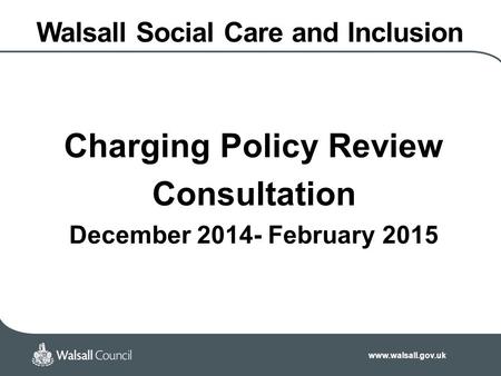 Www.walsall.gov.uk Walsall Social Care and Inclusion Charging Policy Review Consultation December 2014- February 2015.
