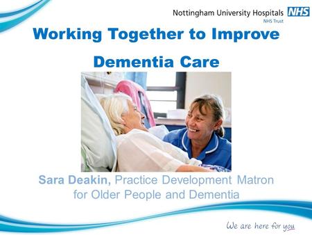 Working Together to Improve Dementia Care Sara Deakin, Practice Development Matron for Older People and Dementia.