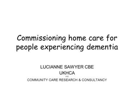 Commissioning home care for people experiencing dementia LUCIANNE SAWYER CBE UKHCA AND COMMUNITY CARE RESEARCH & CONSULTANCY.