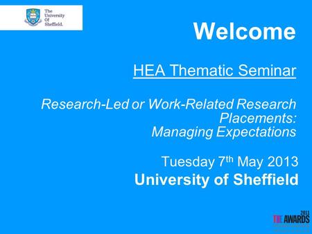 Welcome HEA Thematic Seminar Research-Led or Work-Related Research Placements: Managing Expectations Tuesday 7 th May 2013 University of Sheffield.