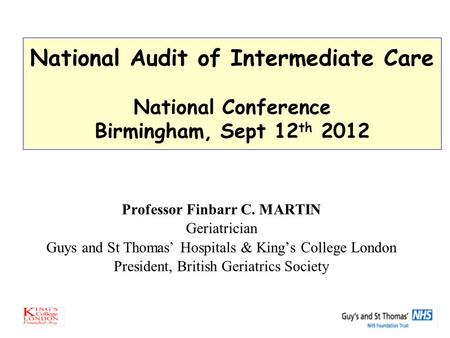 National Audit of Intermediate Care National Conference Birmingham, Sept 12 th 2012 Professor Finbarr C. MARTIN Geriatrician Guys and St Thomas’ Hospitals.