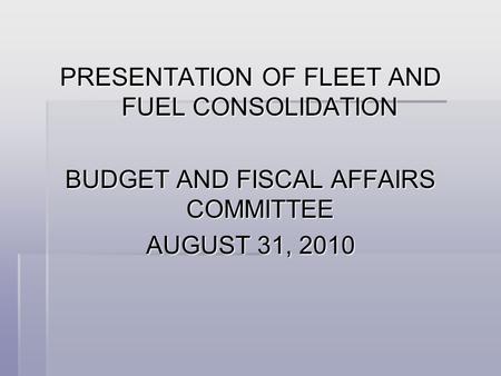 PRESENTATION OF FLEET AND FUEL CONSOLIDATION BUDGET AND FISCAL AFFAIRS COMMITTEE AUGUST 31, 2010.