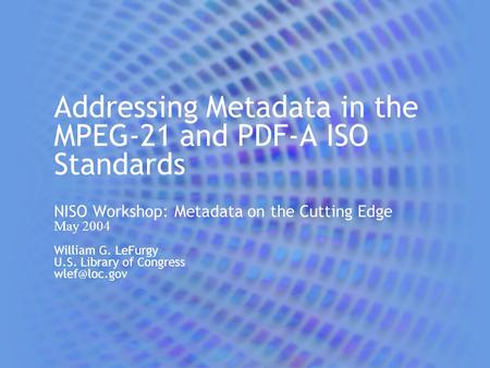 Addressing Metadata in the MPEG-21 and PDF-A ISO Standards NISO Workshop: Metadata on the Cutting Edge May 2004 William G. LeFurgy U.S. Library of Congress.