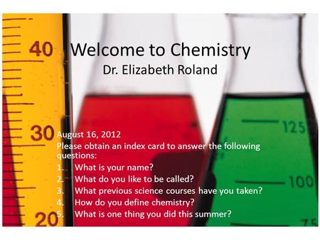 Welcome to Chemistry Dr. Elizabeth Roland August 16, 2012 Please obtain an index card to answer the following questions: 1.What is your name? 2.What do.