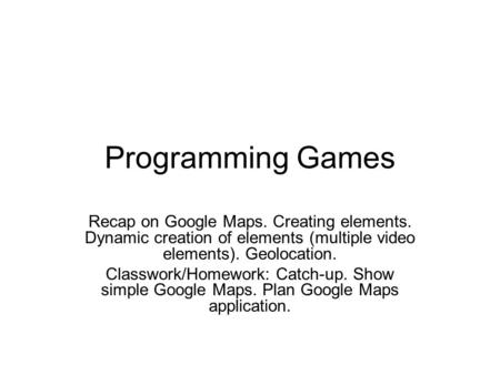 Programming Games Recap on Google Maps. Creating elements. Dynamic creation of elements (multiple video elements). Geolocation. Classwork/Homework: Catch-up.