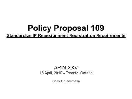 Policy Proposal 109 Standardize IP Reassignment Registration Requirements ARIN XXV 18 April, 2010 – Toronto, Ontario Chris Grundemann.