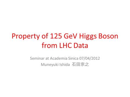 Property of 125 GeV Higgs Boson from LHC Data Seminar at Academia Sinica 07/04/2012 Muneyuki Ishida 石田宗之.